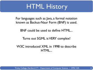 HTML History
For languages such as Java, a formal notation
known as Backus-Naur Form (BNF) is used.

      BNF could be used to deﬁne HTML...

        Turns out SGML is VERY complex!

 W3C introduced XML in 1998 to describe
               HTML...



Trinity College, Hartford CT • Department of Computer Science • CPSC 225   43
 