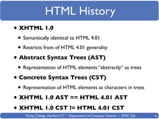 HTML History
• XHTML 1.0
 • Semantically identical to HTML 4.01
 • Restricts from of HTML 4.01 generality
• Abstract Syntax Trees (AST)
 • Representation of HTML elements “abstractly” as trees
• Concrete Syntax Trees (CST)
 • Representation of HTML elements as characters in trees
• XHTML 1.0 AST == HTML 4.01 AST
• XHTML 1.0 CST != HTML 4.01 CST
    Trinity College, Hartford CT • Department of Computer Science • CPSC 225   46
 