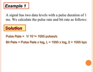 Example 1

A signal has two data levels with a pulse duration of 1
ms. We calculate the pulse rate and bit rate as follows:

Solution
Pulse Rate = 1/ 10-3= 1000 pulses/s
Bit Rate = Pulse Rate x log2 L = 1000 x log2 2 = 1000 bps
 
