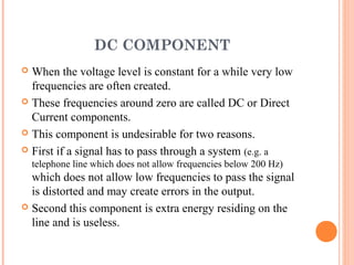 DC COMPONENT
 When the voltage level is constant for a while very low
  frequencies are often created.
 These frequencies around zero are called DC or Direct
  Current components.
 This component is undesirable for two reasons.

 First if a signal has to pass through a system (e.g. a
    telephone line which does not allow frequencies below 200 Hz)
  which does not allow low frequencies to pass the signal
  is distorted and may create errors in the output.
 Second this component is extra energy residing on the
  line and is useless.
 