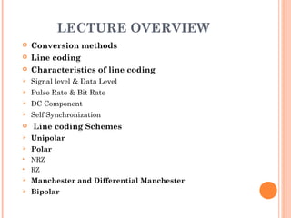 LECTURE OVERVIEW
   Conversion methods
   Line coding
   Characteristics of line coding
   Signal level & Data Level
   Pulse Rate & Bit Rate
   DC Component
   Self Synchronization
   Line coding Schemes
   Unipolar
   Polar
   NRZ
   RZ
   Manchester and Differential Manchester
   Bipolar
 