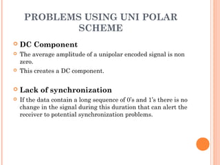 PROBLEMS USING UNI POLAR
             SCHEME
   DC Component
   The average amplitude of a unipolar encoded signal is non
    zero.
   This creates a DC component.

   Lack of synchronization
   If the data contain a long sequence of 0’s and 1’s there is no
    change in the signal during this duration that can alert the
    receiver to potential synchronization problems.
 