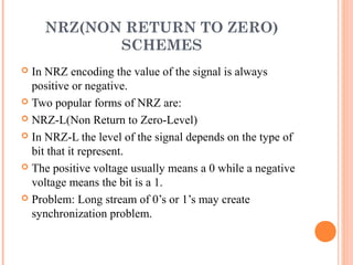 NRZ(NON RETURN TO ZERO)
           SCHEMES
 In NRZ encoding the value of the signal is always
  positive or negative.
 Two popular forms of NRZ are:

 NRZ-L(Non Return to Zero-Level)

 In NRZ-L the level of the signal depends on the type of
  bit that it represent.
 The positive voltage usually means a 0 while a negative
  voltage means the bit is a 1.
 Problem: Long stream of 0’s or 1’s may create
  synchronization problem.
 