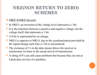 NRZ(NON RETURN TO ZERO)
              SCHEMES
   NRZ-I(NRZ-Invert)
   In NRZ-I ,an inversion of the voltage level represents a 1 bit.
   It is the transition between a positive and negative voltage, not the
    voltage itself, that represents a 1 bit.
   A 0 bit is represented by no change.
   NRZ-I is superior to NRZ-L due to the synchronization provided by
    the signal change each time a 1 bit is encountered.
   The existence of 1’s in the data stream allows the receiver to
    synchronize its timer to the actual arrival of transmission.
   A string of 0’s can still cause problems but because they are not as
    Likely,they are less of a problem.
 