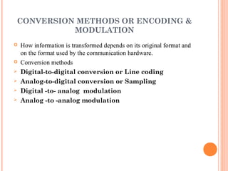 CONVERSION METHODS OR ENCODING &
          MODULATION
   How information is transformed depends on its original format and
    on the format used by the communication hardware.
   Conversion methods
   Digital-to-digital conversion or Line coding
   Analog-to-digital conversion or Sampling
   Digital -to- analog modulation
   Analog -to -analog modulation
 