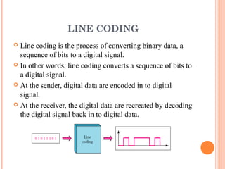 LINE CODING
 Line coding is the process of converting binary data, a
  sequence of bits to a digital signal.
 In other words, line coding converts a sequence of bits to
  a digital signal.
 At the sender, digital data are encoded in to digital
  signal.
 At the receiver, the digital data are recreated by decoding
  the digital signal back in to digital data.
 
