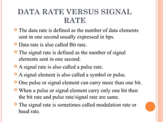 DATA RATE VERSUS SIGNAL
             RATE
 The data rate is defined as the number of data elements
  sent in one second usually expressed in bps.
 Data rate is also called Bit rate.

 The signal rate is defined as the number of signal
  elements sent in one second.
 A signal rate is also called a pulse rate.

 A signal element is also called a symbol or pulse.

 One pulse or signal element can carry more than one bit.

 When a pulse or signal element carry only one bit then
  the bit rate and pulse rate/signal rate are same.
 The signal rate is sometimes called modulation rate or
  baud rate.
 