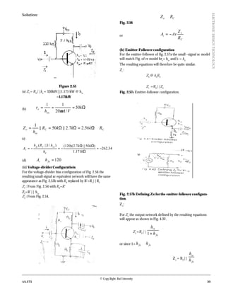 © Copy Right: Rai University
4A.273 39
ELECTRONICDESIGNTECHNOLOGY
Solution:
Figure 2.55
(a) ZI
= RB
||hie
= 330kW||1.175 kW @ hie
=1.171kW
(b) Ω=== k
VAh
r
oe
o 50
/20
11
µ
CC
oe
o RkkkR
h
Z ≅Ω=ΩΩ== 56.27.2||50||
1
(c)
34.262
171.1
)50||7.2)(120()/1||(
−=
Ω
ΩΩ
−=−=
k
kk
h
hRh
A
ie
oeCfe
v
(d) 120=≅ fei hA
(iii) Voltage-divider Configuratioin
For the voltage-divider bias configuration of Fig. 2.56 the
resulting small-signal ac equivalent network will have the same
appearance as Fig. 2.53b with RB
replaced by R’=R1
||R2
ZI
: From Fig. 2.54 with RB
=R’
ZI
=R’|| hie
Zo
: From Fig. 2.54,
Co RZ ≅
Fig. 2.56
or
C
i
R
Z
AvA 1
−=
(b) Emitter-Follower configuration
For the emitter-follower of fig. 2.57a the small –signal ac model
will match Fig. of re model bre
= hie
and b = hfe
The resulting equations will therefore be quite similar.
Zi
:
Zb
@ hfe
RE
Zi
=RB
||Zb
Fig. 2.57a Emitter-follower configuration.
Fig. 2.57b Defining Zo for the emitter-follower configura-
tion.
Zo
:
For Zo,
the output network defined by the resulting equations
will appear as shown in Fig. 4.32.
Zo
=RE
||
fe
ie
h
h
+1
or since 1+ fefe hh ≅
Zo
= RE
||
fe
ie
h
h
 