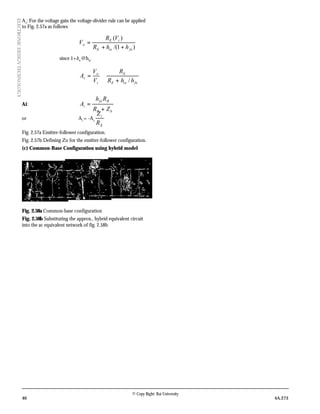 40 4A.273
© Copy Right: Rai University
ELECTRONICDESIGNTECHNOLOGY
Av
: For the voltage gain the voltage-divider rule can be applied
to Fig. 2.57a as follows
)1/(
)(
feieE
iE
o
hhR
VR
V
++
=
since 1+hfe
@hfe’
feieE
E
i
o
v
hhR
R
V
V
A
/+
≅=
Ai:
bB
Bfe
i
ZR
Rh
A
+
=
or Ai
= -Av
E
i
R
Z
Fig. 2.57a Emitter-follower configuration.
Fig. 2.57b Defining Zo for the emitter-follower configuration.
(c) Common-Base Configuration using hybrid model
Fig. 2.58a Common-base configuration
Fig. 2.58b Substituting the approx., hybrid equivalent circuit
into the ac equivalent network of fig. 2.58b
 