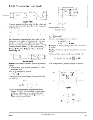 © Copy Right: Rai University
4A.273 31
ELECTRONICDESIGNTECHNOLOGY
Hybrid-Parameter Equivalent Circuit
Fig. 2.31 &2.32
A two port linear circuit is shown in Fig. 2.31. The voltages and
currents of the circuit can be expressed in terms of h-parameters
by the expressions;
V1= h11 i1 + h12 v2
...(i)
i,2 = h21 i1 + h22 v2
...(ii)
The h-parameters’ equivalent circuit is shown in Fig. 2.32. The
input circuit (or port) is derived from the exp. (i). Here, input
impedance (resistor) h is connected in series with a voltage
generator h12
v2
. The output circuit (or port) is derived from exp.
(ii) it involves current generator h2l
v2.
and shunt resistor h22
.
Example.1 Determine the h-parameters of the circuit
shown in Fig. 2.33.
Fig. 2.33 & 2.34
Solution. To determine h- parameters of the circuit proceed as
follows:
(i) Short-circuit the output terminals as shown in fig 2.34 can
determine h11
and h21
.
Since 10 Ω resistor is short circuited
h11
= 2 Ω
Now, current i1
flows into the box and the same current flows
out of the box.
∴ i2
= i1
.
And h21 = 1
1
1
1
2
−=
−
=
i
i
i
i
(ii) Open the input terminals and make the arrangement as
shown in Fig. 2.35. It may be noted that output terminals
are driven by voltage v2
and no current flows through 20
Ωresistor. Hence, the voltage across 10 Ω resistor i.e. v2
reaches across the input terminals.
∴ v1
= v2
Figure 2.36
and 1
2
2
2
1
==
v
v
v
v
Output impedance = 10 Ω
∴ Output impedance,
h22
= 01.0
10
1
mh=
Hence the various h-parameters of the circuit are
h11
= 20 Ω; h21
= -1
h12
= 1; h12
= 0.1 mho
Example.2 To determine the h-parameter of the circuit shown
in Fig 2.36
Solution. To determine h- parameters of the circuit proceed as
follows:
(i) Short circuit the output terminals as shown in Fig. 4.10.
h11 = 6 + 8 | | 8 = 6 + =
+
×
88
88
10Ω
Now, the input current i1
is divided equally at the junction.
Fig.2.36
∴ i2 = 1
1
5.0
2
i
i
−=−
h21 = 5.0
5.0
1
1
1
2
−=−=−
i
i
i
i
 