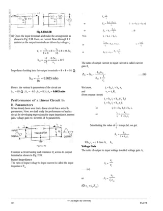 32 4A.273
© Copy Right: Rai University
ELECTRONICDESIGNTECHNOLOGY
Fig.2.37&2.38
(ii) Open the input terminals and make the arrangement as
shown in Fig. 2.38. Here, no current flows through 6 il
resistor as the output terminals are driven by voltage v2
.
v1 = 2
22
5.08
16
8
88
v
vv
=×=×
+
∴ h12 = 5.0
5.0
2
1
2
2
==
v
v
v
v
Impedance looking into the output terminals = 8 + 8 = 16 Ω
h22 =
16
1
= 0.0625 mho
Hence, the various h-parameters of the circuit are
h11
. = 10 Ω ; h21
= - 0.5 ; h12
= 0.5 ; h22
= 0.0625 mho
Performance of a Linear Circuit In
H- Parameters
It has already been seen that a linear circuit has a set of h-
parameters. Now, we shall study the performance of such a
circuit by developing expressions for input impedance, current
gain, voltage gain etc. in terms of h-parameters.
Figure 2.40
Consider a circuit having load resistance RL
across its output
terminal as shown in Fig. 2.39.
Input Impedance
The ratio of input voltage to input current is called the input
impedance Zin
.
∴ Zin.=
i
i
i
v
or Zin.=
1
212111
i
vhih +
(∴ v1= h11 i1 + h12 v2)
or Zin. = h11 +
1
212
i
vh
….(i)
Now, i2 = h21 i1 + h22 v2
or 






 −
=∴+=
−
LL i
v
ivhih
i
v 2*
2222121
2
or -h21 i1 = v2 = 





+
L
r
h
1
22
The ratio of output current to input current is called current
gain Ai
.
Zin = h11 -
Lr
h
hh
1
22
2112
+
…..(iii)
We know, i2
= h21
i1
+ h22
v2
and v2
= -i2
RL
.
(from output circuit)
i2
= h21
i1
+ h22
(-i2
RL
)
i2
= h21
i1
+ h22
rL
i2
.
or i2 (1 + h22 RL) = h21 i1.
or
Lrh
h
i
i
22
21
1
2
1+
=
Substituting the value of
1
2
i
i
in eqn.(iv), we get,
A1
=
Lrh
h
22
21
1+
…..(v)
If h22
rL
<< 1 then Ai ≅ h21
.
Voltage Gain
The ratio of output to input voltage is called voltage gain Av
.
Av
=
1
2
v
v
……(vi)
or Av
=
in
zi
v
1
2
( )11 inZiv =Θ
 