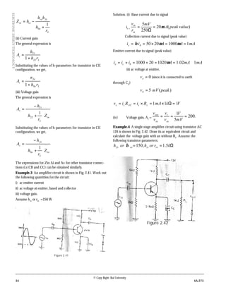 34 4A.273
© Copy Right: Rai University
ELECTRONICDESIGNTECHNOLOGY
L
e
fere
iein
r
h
hh
hZ
1
0 +
−=
(ii) Current gain
The general expression is
L
i
rh
h
A
22
21
1+
=
Substituting the values of h-parameters for transistor in CE
configuration, we get,
Le
fe
i
rh
n
A
01+
=
(iii) Voltage gain
The general expression is
in
L
v
Z
r
h
h
A






+
−
=
1
22
21
Substituting the values of h-parameters for transistor in CE
configuration, we get,
in
L
e
fe
v
Z
r
h
h
A






+
−
=
1
0
The expressions for Zin Ai and Av for other transistor connec-
tions (i.e.CB and CC) can be obtained similarly.
Example.3 An amplifier circuit is shown in Fig. 2.41. Work out
the following quantities for the circuit:
i) ac emitter current
ii) ac voltage at emitter, based and collector
iii) voltage gain.
Assume hie
or rin
=250 W
Figure 2.41
Solution. (i) Base current due to signal
ib =
)(20
250
5
valuepeakA
mV
r
v
in
in
µ=
Ω
=
Collection current due to signal (peak value)
mAAAii bc 110002050 ==×== µµβ
Emitter current due to signal (peak value)
mAmAAiii bce 102.11020201000 ≅==+=+= µ
(ii) ac voltage at emitter,
0=ev (since it is connected to earth
through CE
)
)(5 peakmVvb =
VkmARiRiv ccACcc 111 =Ω×=×==
(iv) Voltage gain, Av
= .200
5
1
===
mV
V
v
v
v
v
in
c
in
out
Example.4 A single stage amplifier circuit using transistor AC
126 is shown in Fig. 2.42. Draw its ac equivalent circuit and
calculate the voltage gain with an without RL
. Assume the
following transistor parameters:
Ω== krorhorh inieacfe 5.1;150β
Figure 2.42
 