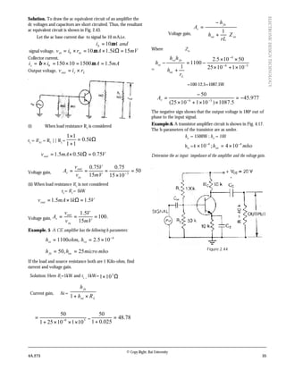 © Copy Right: Rai University
4A.273 35
ELECTRONICDESIGNTECHNOLOGY
Solution. To draw the ac equivalent circuit of an amplifier the
dc voltages and capacitors are short circuited. Thus, the resultant
ac equivalent circuit is shown in Fig. 2.43.
Let the ac base current due to signal be 10 mA,i.e.
andAib µ10=
signal voltage, mVkAriv inbin 155.110 =Ω×=×= µ
Collector current,
mAAii bc 5.1150010150 ==×=×= µβ
Output voltage, Lcout riv ×=
(i) When load resistance RL
is considered
rL
= RAC
= RC
|| RL
= Ω=
+
×
k5.0
11
11
VkmAvout 75.05.05.1 =Ω×=∴
Voltage gain, 50
1015
75.0
15
75.0
3
=
×
=== −
mV
V
v
v
A
in
out
v
(ii) When load resistance RL
is not considered
rL
= RC
= 1kW
VkmAvout 5.115.1 =Ω×=∴
Voltage gain, .100
15
5.1
===
mV
V
v
v
A
in
out
v
Example. 5 A CE amplifier has the following h-parameters:
4
105.2,1100 −
×== reie hohmh
mhomicrohh oefe 25,50 ==
If the load and source resistance both are 1 Kilo-ohm, find
current and voltage gain.
Solution: Here Rs
=1kW and rL =
1kW= Ω× 3
101
Current gain, Ai =
Loe
fe
Rh
h
×+1
36
10110251
50
×××+
= − = 78.48
025.01
50
=
+
Voltage gain,
inoe
fe
v
Z
rL
h
h
A






+
−
=
1
Where Zin
=
36
4
1011025
50105.2
1100
1 −−
−
×+×
××
−=
+
−
L
oe
fere
ie
r
h
hh
h
=100-12.5=1087.5W
977.45
5.1087)1011025(
50
36
−=
××+×
−
=∴ −−vA
The negative sign shows that the output voltage is 1800
out of
phase to the input signal.
Example.6. A transistor amplifier circuit is shown in Fig. 4.17.
The h-parameters of the transistor are as under.
hie
= 1500W ; hfe
= 100
hre
=4 mhohoe
44
104;10 −−
×=×
Determine the ac input impedance of the amplifier and the voltage gain.
Figure 2.44
 