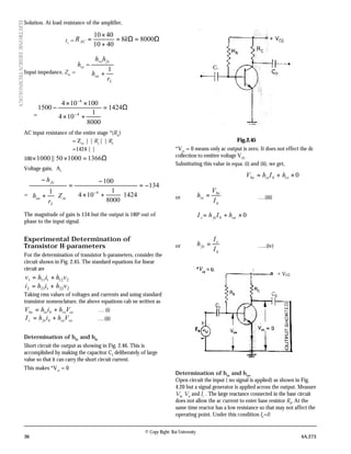 36 4A.273
© Copy Right: Rai University
ELECTRONICDESIGNTECHNOLOGY
Solution. At load resistance of the amplifier,
rL
= Ω=Ω=
+
×
= 80008
4010
4010
kRAC
Input impedance, Zin
=
L
oe
fere
ie
r
h
hh
h
1
+
−
=
Ω=
+×
××
−
−
−
1424
8000
1
104
100104
1500
4
4
AC input resistance of the entire stage *(Rac
)
= Zin
| | R1
| | R2
=1424 | |
100 Ω=×× 1366100050||1000
Voltage gain, Av
=
134
1424
8000
1
104
100
1 4
−=






+×
−
=






+
−
−
in
L
oe
fe
Z
r
h
h
The magnitude of gain is 134 but the output is 1800
out of
phase to the input signal.
Experimental Determination of
Transistor H-parameters
For the determination of transistor h-parameters, consider the
circuit shown in Fig. 2.45. The standard equations for linear
circuit are
2121111 vhihv +=
2221212 vhihi +=
Taking rms values of voltages and currents and using standard
transistor nomenclature, the above equations cab ne written as
cerebiebe VhihV += … (i)
cecebfec VhihI += ….(ii)
Determination of hfe
and hie
Short circuit the output as showing in Fig. 2.46. This is
accomplished by making the capacitor C2
deliberately of large
value so that it can carry the short circuit current.
This makes *Vce
= 0
Fig.2.45
*Vce
= 0 means only ac output is zero. It does not effect the dc
collection to emitter voltage VCE
Substituting this value in equa. (i) and (ii), we get,
0×+= rebiebe hIhV
or
b
be
ie
I
V
h = ….(iii)
0×+= oebfec hIhI
or
b
c
fe
I
I
h = …..(iv)
Determination of hre
and hoe
Open circuit the input ( no signal is applied) as shown in Fig.
4.20 but a signal generator is applied across the output. Measure
Vbe,
Vce
and Ic.
. The large reactance connected in the base circuit
does not allow the ac current to enter base resistor RB
. At the
same time reactor has a low resistance so that may not affect the
operating point. Under this condition Ib
=0
 