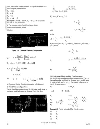 38 4A.273
© Copy Right: Rai University
ELECTRONICDESIGNTECHNOLOGY
Thus, the re
model can be converted to a hybrid model and vice-
versa using the given relations
rehie β=
β=feh
rehib =
1−≅−= αfbh
Example.9: Given IE
= 2.5mA, hfe
=140, hoe
=20 mS (mmho)
and hob =0.5mS, determine:
a) The common-emitter hybrid equivalent circuit.
b)The common-base re
model.
Solution:
Figure 2.51 Common Emitter Configuration
(a) Ω=== 4.10
5.2
2626
mA
mV
I
mV
r
E
e
Ω=Ω== kh reie 456.1)4.10)(140(β
Ω=== k
Sh
r
oe
o 50
20
11
µ
(b) Ω===≅
Ω=
M
Sh
r
r
ob
o
e
2
5.0
11
1
4.10
µ
α
(a) Common-Emitter Configurations using hybrid model.
(i) Fixed bias configuration
For the fixed bias configuration of fig.2.53 a, the small signal ac
equivalent model will appear as shown in Fig. 2.53b. Here,
Zi
: ZI
= RB
||hie
Zo
: Zo
=RC
||1/hoe
Av
: Using R=1/hoe
||RC
''00 RIhRIV bfe−=−=
and
ie
i
b
h
V
I =
with '0 R
h
V
hV
ie
i
fe−=
so that
ie
oeCfe
i
V
h
hRh
V
V
A
)/1||(0
−==
AI
: Assuming that RB
>>hie
and 1/hoe
³10R,
then Ib
@Ii and Io
=
Ic
= hfe
Ii
with
fe
i
o
h
I
I
Ai ≅=
Av
:
ie
oeCfe
h
hRh
Av
)/1||(
−=
Ai:
ie
fe
hR
Rh
Ai
+
=
'
'
(ii) Unbypassed Emitter-Bias Configuration.
For the CE unbypassed emitter-bias configuration of Fig. 2.54
the small-signal ac model will be the same as re - model , with
bre
replaced by hie
and bIb
by hfe
Ib
. The analysis will proceed in
exactly the same manner.
Zi
: Zb
@ hfe
RE
and ZI
= RB
||Zb
Zo
: Zo
=RC
Av
:
Efe
Cfe
b
Cfe
v
Rh
Rh
Z
Rh
A −≅−=
and Av
@
E
C
R
R−
AI
:
bB
Bfe
i
ZR
Rh
A
+
=
Example.10 For the network of Fig. 2.55, determine:
(a) Zi
.
(b) Zo
.
(c) Av
.
(d) Ai
.
 