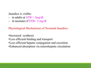 Jaundice is visible-
- in adults at STB > 2mg/dl
- in neonates if STB> 5 mg/dl
Physiological Mechanisms of Neonatal Jaundice-
•Increased synthesis
•Less efficient binding and transport
•Less efficient hepatic conjugation and excretion
•Enhanced absorption via enterohepatic circulation
 