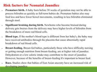 Risk factors for Neonatal Jaundice
 Premature birth. A baby born before 38 weeks of gestation may not be able to
process bilirubin as quickly as full-term babies do. Premature babies also may
feed less and have fewer bowel movements, resulting in less bilirubin eliminated
through stool.
 Significant bruising during birth. Newborns who become bruised during
delivery gets bruises from the delivery may have higher levels of bilirubin from
the breakdown of more red blood cells.
 Blood type. If the mother's blood type is different from her baby's, the baby may
have received antibodies through the placenta that cause abnormally rapid
breakdown of red blood cells.
 Breast-feeding. Breast-fed babies, particularly those who have difficulty nursing
or getting enough nutrition from breast-feeding, are at higher risk of jaundice.
Dehydration or a low caloric intake may contribute to the onset of jaundice.
However, because of the benefits of breast-feeding It's important to breast feed.
 Race. Studies show that babies of East Asian ancestry have an increased risk of
developing jaundice.
 