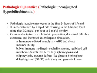 • Pathologic jaundice may occur in the first 24 hours of life and
• It is characterized by a rapid rate of rising in the bilirubin level
more than 0.2 mg/dl per hour or 5 mg/dl per day.
• Causes - due to increased bilirubin production, decreased bilirubin
clearance, and increased enterohepatic circulation.
a. Immune-mediated hemolysis - ABO and rhesus
incompatibility.
b. Non-immune mediated - cephalhematoma, red blood cell
membrane defects like hereditary spherocytosis and
elliptocytosis, enzyme defects like glucose-6-phosphate
dehydrogenase (G6PD) deficiency and pyruvate kinase.
Pathological jaundice (Pathologic unconjugated
Hyperbilirubinemia.)
 
