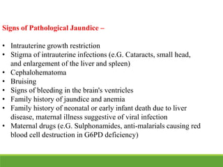 Signs of Pathological Jaundice –
• Intrauterine growth restriction
• Stigma of intrauterine infections (e.G. Cataracts, small head,
and enlargement of the liver and spleen)
• Cephalohematoma
• Bruising
• Signs of bleeding in the brain's ventricles
• Family history of jaundice and anemia
• Family history of neonatal or early infant death due to liver
disease, maternal illness suggestive of viral infection
• Maternal drugs (e.G. Sulphonamides, anti-malarials causing red
blood cell destruction in G6PD deficiency)
 