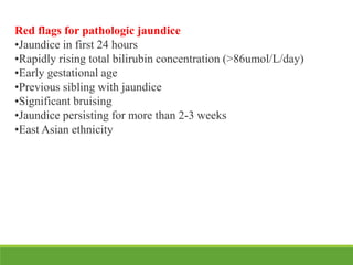 Red flags for pathologic jaundice
•Jaundice in first 24 hours
•Rapidly rising total bilirubin concentration (>86umol/L/day)
•Early gestational age
•Previous sibling with jaundice
•Significant bruising
•Jaundice persisting for more than 2-3 weeks
•East Asian ethnicity
 