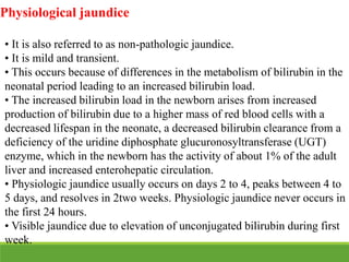 Physiological jaundice
• It is also referred to as non-pathologic jaundice.
• It is mild and transient.
• This occurs because of differences in the metabolism of bilirubin in the
neonatal period leading to an increased bilirubin load.
• The increased bilirubin load in the newborn arises from increased
production of bilirubin due to a higher mass of red blood cells with a
decreased lifespan in the neonate, a decreased bilirubin clearance from a
deficiency of the uridine diphosphate glucuronosyltransferase (UGT)
enzyme, which in the newborn has the activity of about 1% of the adult
liver and increased enterohepatic circulation.
• Physiologic jaundice usually occurs on days 2 to 4, peaks between 4 to
5 days, and resolves in 2two weeks. Physiologic jaundice never occurs in
the first 24 hours.
• Visible jaundice due to elevation of unconjugated bilirubin during first
week.
 