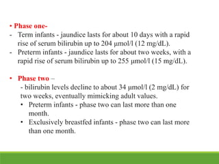 • Phase one-
- Term infants - jaundice lasts for about 10 days with a rapid
rise of serum bilirubin up to 204 μmol/l (12 mg/dL).
- Preterm infants - jaundice lasts for about two weeks, with a
rapid rise of serum bilirubin up to 255 μmol/l (15 mg/dL).
• Phase two –
- bilirubin levels decline to about 34 μmol/l (2 mg/dL) for
two weeks, eventually mimicking adult values.
• Preterm infants - phase two can last more than one
month.
• Exclusively breastfed infants - phase two can last more
than one month.
 