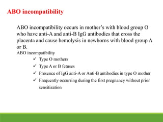 ABO incompatibility
ABO incompatibility occurs in mother’s with blood group O
who have anti-A and anti-B IgG antibodies that cross the
placenta and cause hemolysis in newborns with blood group A
or B.
ABO incompatibility
 Type O mothers
 Type A or B fetuses
 Presence of IgG anti-A or Anti-B antibodies in type O mother
 Frequently occurring during the first pregnancy without prior
sensitization
 