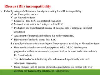 Rhesus (Rh) incompatibility
• Pathophysiology of alloimmune hemolysis resulting from Rh incompatibility
 An Rh-negative mother
 An Rh-positive fetus
 Leakage of fetal RBC into maternal circulation
 Maternal sensitization to D antigen on fetal RBC
 Production and transplacental passage of maternal anti-D antibodies into fetal
circulation
 Attachment of maternal antibodies to Rh-positive fetal RBC
 Destruction of antibody-coated fetal RBC
Rh hemolytic disease was rare during the first pregnancy involving an Rh-positive fetus.
• Once sensitization has occurred, re-exposure to Rh D RBC in subsequent
pregnancies leads to an anamnestic response, with an increase in the maternal anti-
Rh D antibody titer.
• The likelihood of an infant being affected increased significantly with each
subsequent pregnancy.
• Using Rhogam (anti-D gamma globulin) as prophylaxis in a mother with prior
exposure has decreased the incidence of Rh hemolysis.
 