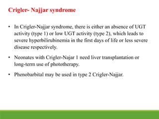 Crigler- Najjar syndrome
• In Crigler-Najjar syndrome, there is either an absence of UGT
activity (type 1) or low UGT activity (type 2), which leads to
severe hyperbilirubinemia in the first days of life or less severe
disease respectively.
• Neonates with Crigler-Najar 1 need liver transplantation or
long-term use of phototherapy.
• Phenobarbital may be used in type 2 Crigler-Najjar.
 