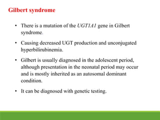Gilbert syndrome
• There is a mutation of the UGT1A1 gene in Gilbert
syndrome.
• Causing decreased UGT production and unconjugated
hyperbilirubinemia.
• Gilbert is usually diagnosed in the adolescent period,
although presentation in the neonatal period may occur
and is mostly inherited as an autosomal dominant
condition.
• It can be diagnosed with genetic testing.
 