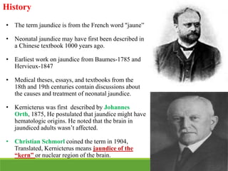 History
• The term jaundice is from the French word "jaune”
• Neonatal jaundice may have first been described in
a Chinese textbook 1000 years ago.
• Earliest work on jaundice from Baumes-1785 and
Hervieux-1847
• Medical theses, essays, and textbooks from the
18th and 19th centuries contain discussions about
the causes and treatment of neonatal jaundice.
• Kernicterus was first described by Johannes
Orth, 1875, He postulated that jaundice might have
hematologic origins. He noted that the brain in
jaundiced adults wasn’t affected.
• Christian Schmorl coined the term in 1904,
Translated, Kernicterus means jaundice of the
“kern” or nuclear region of the brain.
 