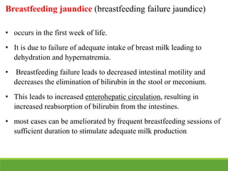 Breastfeeding jaundice (breastfeeding failure jaundice)
• occurs in the first week of life.
• It is due to failure of adequate intake of breast milk leading to
dehydration and hypernatremia.
• Breastfeeding failure leads to decreased intestinal motility and
decreases the elimination of bilirubin in the stool or meconium.
• This leads to increased enterohepatic circulation, resulting in
increased reabsorption of bilirubin from the intestines.
• most cases can be ameliorated by frequent breastfeeding sessions of
sufficient duration to stimulate adequate milk production
 