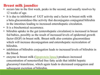 Breast milk jaundice
• occurs late in the first week, peaks in the second, and usually resolves by
12 weeks of age.
• It is due to inhibition of UGT activity and a factor in breast milk with
a beta-glucuronidase-like activity that deconjugates conjugated bilirubin
in the intestines leading to increased enterohepatic circulation.
• It is a biochemical occurrence.
• bilirubin uptake in the gut (enterohepatic circulation) is increased in breast
fed babies, possibly as the result of increased levels of epidermal growth
factor (EGF) in breast milk. Breast milk also contains glucoronidase
which will increase deconjugation and enterohepatic recirculation of
bilirubin.
• inhibition of bilirubin conjugation leads to increased levels of bilirubin in
the blood.
• enzyme in breast milk (lipoprotein lipase) produces increased
concentration of nonesterified free fatty acids that inhibit hepatic
glucuronyl transferase, which again leads to decreased conjugation and
subsequent excretion of bilirubin.
 