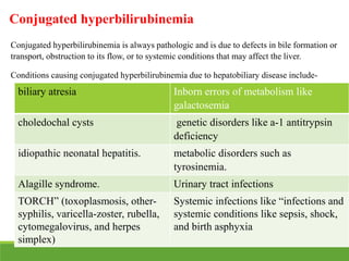 Conjugated hyperbilirubinemia
Conjugated hyperbilirubinemia is always pathologic and is due to defects in bile formation or
transport, obstruction to its flow, or to systemic conditions that may affect the liver.
Conditions causing conjugated hyperbilirubinemia due to hepatobiliary disease include-
biliary atresia Inborn errors of metabolism like
galactosemia
choledochal cysts genetic disorders like a-1 antitrypsin
deficiency
idiopathic neonatal hepatitis. metabolic disorders such as
tyrosinemia.
Alagille syndrome. Urinary tract infections
TORCH” (toxoplasmosis, other-
syphilis, varicella-zoster, rubella,
cytomegalovirus, and herpes
simplex)
Systemic infections like “infections and
systemic conditions like sepsis, shock,
and birth asphyxia
 