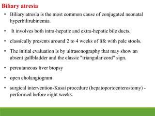 Biliary atresia
• Biliary atresia is the most common cause of conjugated neonatal
hyperbilirubinemia.
• It involves both intra-hepatic and extra-hepatic bile ducts.
• classically presents around 2 to 4 weeks of life with pale stools.
• The initial evaluation is by ultrasonography that may show an
absent gallbladder and the classic "triangular cord" sign.
• percutaneous liver biopsy
• open cholangiogram
• surgical intervention-Kasai procedure (hepatoportoenterostomy) -
performed before eight weeks.
 