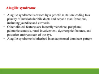 Alagille syndrome
• Alagille syndrome is caused by a genetic mutation leading to a
paucity of interlobular bile ducts and hepatic manifestations,
including jaundice and cirrhosis.
• Other clinical features are butterfly vertebrae, peripheral
pulmonic stenosis, renal involvement, dysmorphic features, and
posterior embryotoxon of the eye.
• Alagille syndrome is inherited in an autosomal dominant pattern
 