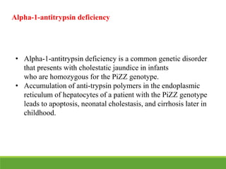 • Alpha-1-antitrypsin deficiency is a common genetic disorder
that presents with cholestatic jaundice in infants
who are homozygous for the PiZZ genotype.
• Accumulation of anti-trypsin polymers in the endoplasmic
reticulum of hepatocytes of a patient with the PiZZ genotype
leads to apoptosis, neonatal cholestasis, and cirrhosis later in
childhood.
Alpha-1-antitrypsin deficiency
 