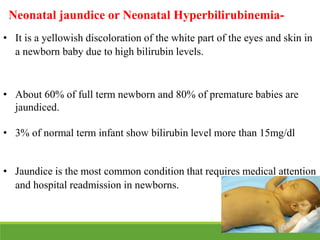 • It is a yellowish discoloration of the white part of the eyes and skin in
a newborn baby due to high bilirubin levels.
• About 60% of full term newborn and 80% of premature babies are
jaundiced.
• 3% of normal term infant show bilirubin level more than 15mg/dl
• Jaundice is the most common condition that requires medical attention
and hospital readmission in newborns.
Neonatal jaundice or Neonatal Hyperbilirubinemia-
 