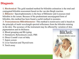 Diagnosis
1. Biochemical: The gold standard method for bilirubin estimation is the total and
conjugated bilirubin assessment based on the van den Bergh reaction.
2. Bilimeter: Spectrophotometry is the base of Bilimeter and it assesses total
bilirubin in the serum. Because of the predominant unconjugated form of
bilirubin, this method has been found a useful method in neonates.
3. Transcutaneous Bilirubinometer: This method is noninvasive and is based on
the principle of multi wavelength spectral reflectance from the bilirubin staining
in the skin. The accuracy of the instrument may be affected by variation of skin
pigmentation and its thickness
4. Blood grouping and Rh typing
5. Hematocrit, Reticulocyte count, PBS
6. Direct Coomb’s test on baby
7. Sepsis screen
8. Liver function and Thyroid tests
9. Torch assay
 