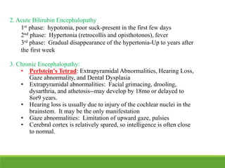 2. Acute Bilirubin Encephalopathy
1st phase: hypotonia, poor suck-present in the first few days
2nd phase: Hypertonia (retrocollis and opisthotonos), fever
3rd phase: Gradual disappearance of the hypertonia-Up to years after
the first week
3. Chronic Encephalopathy:
• Perlstein’s Tetrad: Extrapyramidal Abnormalities, Hearing Loss,
Gaze abnormality, and Dental Dysplasia
• Extrapyramidal abnormalities: Facial grimacing, drooling,
dysarthria, and athetosis--may develop by 18mo or delayed to
8or9 years.
• Hearing loss is usually due to injury of the cochlear nuclei in the
brainstem. It may be the only manifestation
• Gaze abnormalities: Limitation of upward gaze, palsies
• Cerebral cortex is relatively spared, so intelligence is often close
to normal.
 