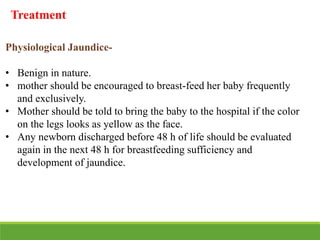 Physiological Jaundice-
• Benign in nature.
• mother should be encouraged to breast-feed her baby frequently
and exclusively.
• Mother should be told to bring the baby to the hospital if the color
on the legs looks as yellow as the face.
• Any newborn discharged before 48 h of life should be evaluated
again in the next 48 h for breastfeeding sufficiency and
development of jaundice.
Treatment
 