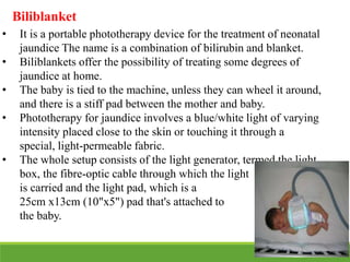 • It is a portable phototherapy device for the treatment of neonatal
jaundice The name is a combination of bilirubin and blanket.
• Biliblankets offer the possibility of treating some degrees of
jaundice at home.
• The baby is tied to the machine, unless they can wheel it around,
and there is a stiff pad between the mother and baby.
• Phototherapy for jaundice involves a blue/white light of varying
intensity placed close to the skin or touching it through a
special, light-permeable fabric.
• The whole setup consists of the light generator, termed the light
box, the fibre-optic cable through which the light
is carried and the light pad, which is a
25cm x13cm (10"x5") pad that's attached to
the baby.
Biliblanket
 
