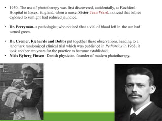 • 1950- The use of phototherapy was first discovered, accidentally, at Rochford
Hospital in Essex, England, when a nurse, Sister Jean Ward, noticed that babies
exposed to sunlight had reduced jaundice.
• Dr. Perryman- a pathologist, who noticed that a vial of blood left in the sun had
turned green.
• Dr. Cremer, Richards and Dobbs put together these observations, leading to a
landmark randomized clinical trial which was published in Pediatrics in 1968; it
took another ten years for the practice to become established.
• Niels Ryberg Finsen- Danish physician, founder of modern phototherapy.
 