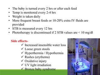 • The baby is turned every 2 hrs or after each feed
• Temp is monitored every 2-4 hrs
• Weight is taken daily
• More frequent breast feeds or 10-20% extra IV fluids are
provided
• STB is measured every 12 hrs
• Phototherapy is discontinued if 2 STB values are < 10 mg/dl
Side effects-
 Increased insensible water loss
 Loose green stools
 Hyperthermia / Hypothermia
 Rashes (erythema)
 Oxidative injury
 UV light irradiation
 Bronze baby syndrome
 