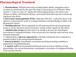Pharmacological Treatment
1. Phenobarbitone: Bilirubin processing including hepatic uptake, conjugation and its
excretion are ameliorated by this agent thus helps in decreasing level of bilirubin. When
used for 3–5 days in a dose of 5 mg/kg after birth prophylactically, it has shown to be
effective in babies with hemolytic disease, extravasated blood and in pre-term without any
significant side effects.
2. Intravenous Immunoglobulin (IVIG): High dose IVIG (0.5–1 gr/kg) has shown to be
effective in decreasing the needs of exchange transfusion and phototherapy in babies with
Rh hemolytic disease.
3. Metalloporphyrins: These compounds are still experimental but showing promising
results in various hemolytic and non-hemolytic settings without significant side effects.
4. Administration of agar has been tried in an attempt to decrease the enterohepatic
recirculation of conjugated bilirubin. It has not proved to be clinically useful and may cause
intestinal obstruction.
5. Administration of glycerin suppositories to facilitate stooling has been evaluated as a
potential method of preventing hyperbilirubinemia
6. Enteral prebiotics- Enterohepatic recirculation and delayed stooling contribute to
perpetuation of hyperbilirubinemia.
7. L-aspartic acid and enzymatically hydrolyzed casein are known inhibitors of beta
glucuronidase, the enzyme that promotes enterohepatic recirculation of conjugated bilirubin
in the neonatal intestine.
 