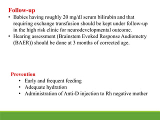 Prevention
• Early and frequent feeding
• Adequate hydration
• Administration of Anti-D injection to Rh negative mother
Follow-up
• Babies having roughly 20 mg/dl serum bilirubin and that
requiring exchange transfusion should be kept under follow-up
in the high risk clinic for neurodevelopmental outcome.
• Hearing assessment (Brainstem Evoked Response Audiometry
(BAER)) should be done at 3 months of corrected age.
 