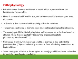 Pathophysiology
• Bilirubin comes from the breakdown in heme, which is produced from the
breakdown of hemoglobin.
• Heme is converted to biliverdin, iron, and carbon monoxide by the enzyme heme
oxygenase.
• biliverdin is then converted to bilirubin by biliverdin reductase.
• The conversion of heme to bilirubin takes place in the reticuloendothelial system.
• The unconjugated bilirubin is hydrophobic and is transported to the liver bound to
albumin where it is conjugated by the enzyme uridine diphosphate-
glucuronosyltransferase (UGT).
• Conjugated bilirubin, which is water-soluble, is excreted in bile and into the
gastrointestinal (GI) tract and mostly excreted in feces after being metabolized by
bacterial flora.
• Some conjugated bilirubin is deconjugated to unconjugated bilirubin and reabsorbed
through the enterohepatic circulation.
 