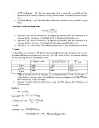 • If All-Confidence > 0.5, then the occurrence of A is positively correlated with the
occurrence of B, meaning that the occurrence of one implies to the occurrence of the other
one.
• If All-Confidence = = 0.5, then A and B are independent and there is no correlation between
them.
Correlation Analysis using Cosine
Cosine=
𝑃(𝐴𝑈𝐵)
√𝑃(𝐴)∗𝑃(𝐵)
• If Cosine < 0.5, then the occurrence of A is negatively correlated with the occurrence of B,
meaning that the occurrence of one likely leads to the absence of the other one.
• If Cosine > 0.5, then the occurrence of A is positively correlated with the occurrence of B,
meaning that the occurrence of one implies to the occurrence of the other one.
• If Cosine = = 0.5, then A and B are independent and there is no correlation between them.
Problem:
Mr. Jamal Hossain, manager of All Electronics interested to find out the correlation between his
two most sold item namely computer game and video. Mr. Jamal analyses his database and find
out the following statistics about the two items.
Computer Game 𝐶𝑜𝑚𝑝𝑢𝑡𝑒𝑟 𝐺𝑎𝑚𝑒 ∑ 𝑅𝑜𝑤
Video 4000 3500 7500
𝑉𝑖𝑑𝑒𝑜 2000 500 2500
∑ 𝐶𝑜𝑙 6000 4000 10000 = N
i. Suppose that the association rule buys (X, “Computer Game”) -> buys (Y, “Video”) is
mined. Given a minimum support threshold and minimum confidence threshold of 30%and
60% respectively, is this rule strong?
ii. Analyze correlation between these items using Lift, Chi Square, All-Confidence and
Cosine measure.
Solution:
i. We know that,
Support (X->Y) =
𝑆𝑢𝑝𝑝𝑜𝑟𝑡 (𝑋𝑢𝑌)
𝑁
*100
Confidence (X->Y) =
𝑆𝑢𝑝𝑝𝑜𝑟𝑡 (𝑋𝑢𝑌)
𝑆𝑢𝑝𝑝𝑜𝑟𝑡 (𝑋)
*100
Therefore,
Support (G->V) =
𝑆𝑢𝑝𝑝𝑜𝑟𝑡 (𝐺𝑢𝑉)
𝑁
*100
= (4000/10000)*100 = 40% > Minimum Support 30%
 