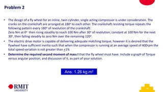 10
• The design of a fly wheel for an inline, twin cylinder, single acting compressor is under consideration. The
cranks on the crankshaft are arranged at 180o to each other. The crankshaft resisting torque repeats the
following pattern every 180o of revolution of the crankshaft:
Zero Nm at 0o then rising steadily to reach 100 Nm after 30o of revolution, constant at 100 Nm for the next
30o, then falling steadily to zero Nm over the remaining 120o.
• The electric drive motor is capable of delivering adequate matching torque, however it is desired that the
flywheel have sufficient inertia such that when the compressor is running at an average speed of 400rpm the
total speed variation is not greater than +1%
• Determine the required second moment of mass I that the fly wheel must have. Include a graph of Torque
versus angular position, and discussion of it, as part of your solution.
Ans: 1.26 kg.m2
Problem 2
 
