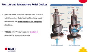 13
• Pressure vessel Standards have sections that deal
with the devices that should be fitted to protect
vessels from the three abnormal and dangerous
situations.
• “AS1210-2010 Pressure Vessels” (Section 8)
published by Standards Australia
Pressure and Temperature Relief Devices
 
